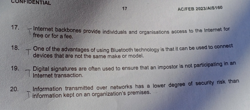 CONFIDENTIAL 
17 
AC/FEB 2023/AIS160 
17. Internet backbones provide individuals and organisations access to the Internet for 
free or for a fee. 
18. One of the advantages of using Bluetooth technology is that it can be used to connect 
devices that are not the same make or model. 
19. Digital signatures are often used to ensure that an impostor is not participating in an 
Internet transaction. 
20. Information transmitted over networks has a lower degree of security risk than 
information kept on an organization's premises.