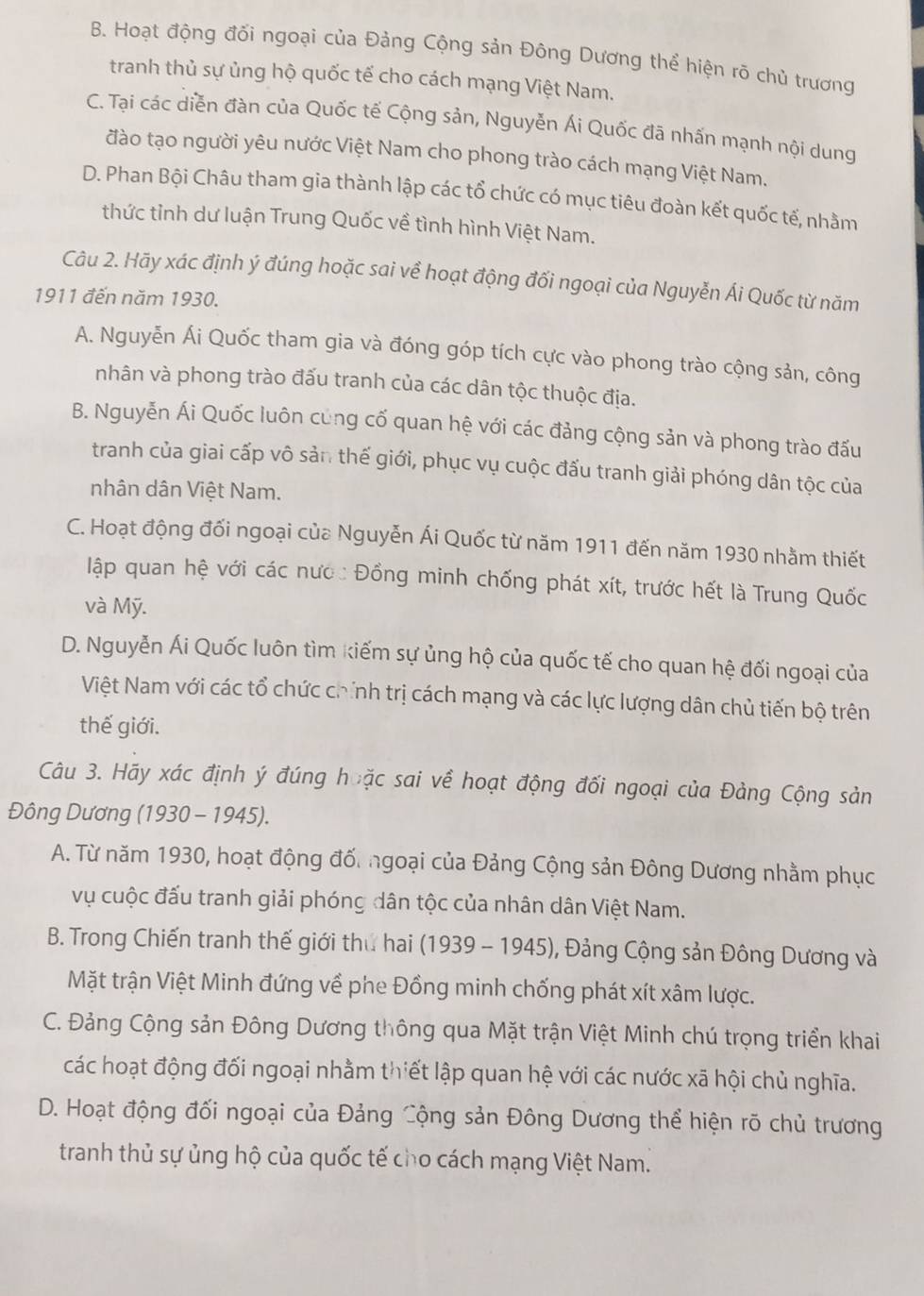 B. Hoạt động đối ngoại của Đảng Cộng sản Đông Dương thể hiện rõ chủ trương
tranh thủ sự ủng hộ quốc tế cho cách mạng Việt Nam.
C. Tại các diễn đàn của Quốc tế Cộng sản, Nguyễn Ái Quốc đã nhấn mạnh nội dung
đào tạo người yêu nước Việt Nam cho phong trào cách mạng Việt Nam.
D. Phan Bội Châu tham gia thành lập các tổ chức có mục tiêu đoàn kết quốc tế, nhằm
thức tỉnh dư luận Trung Quốc về tình hình Việt Nam.
Câu 2. Hãy xác định ý đúng hoặc sai về hoạt động đối ngoại của Nguyễn Ái Quốc từ năm
1911 đến năm 1930.
A. Nguyễn Ái Quốc tham gia và đóng góp tích cực vào phong trào cộng sản, công
nhân và phong trào đấu tranh của các dân tộc thuộc địa.
B. Nguyễn Ái Quốc luôn cũng cố quan hệ với các đảng cộng sản và phong trào đấu
tranh của giai cấp vô sản thế giới, phục vụ cuộc đấu tranh giải phóng dân tộc của
nhân dân Việt Nam.
C. Hoạt động đối ngoại của Nguyễn Ái Quốc từ năm 1911 đến năm 1930 nhằm thiết
lập quan hệ với các nước Đồng minh chống phát xít, trước hết là Trung Quốc
và Mỹ.
D. Nguyễn Ái Quốc luôn tìm kiếm sự ủng hộ của quốc tế cho quan hệ đối ngoại của
Việt Nam với các tổ chức chính trị cách mạng và các lực lượng dân chủ tiến bộ trên
thế giới.
Câu 3. Hãy xác định ý đúng hoặc sai về hoạt động đối ngoại của Đảng Cộng sản
Đông Dương (1930 - 1945).
A. Từ năm 1930, hoạt động đố. ngoại của Đảng Cộng sản Đông Dương nhằm phục
vụ cuộc đấu tranh giải phóng dân tộc của nhân dân Việt Nam.
B. Trong Chiến tranh thế giới thư hai (1939 - 1945), Đảng Cộng sản Đông Dương và
Mặt trận Việt Minh đứng về phe Đồng minh chống phát xít xâm lược.
C. Đảng Cộng sản Đông Dương thông qua Mặt trận Việt Minh chú trọng triển khai
các hoạt động đối ngoại nhằm thiết lập quan hệ với các nước xã hội chủ nghĩa.
D. Hoạt động đối ngoại của Đảng Cộng sản Đông Dương thể hiện rõ chủ trương
tranh thủ sự ủng hộ của quốc tế cho cách mạng Việt Nam.