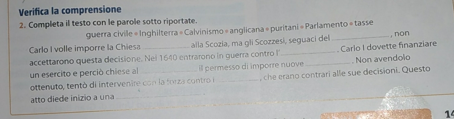 Verifica la comprensione 
2. Completa il testo con le parole sotto riportate. 
guerra civile • Inghilterra « Calvinismo • anglicana •puritani • Parlamento ● tasse 
Carlo I volle imporre la Chiesa alla Scozia, ma gli Scozzesi, seguaci del 
, non 
accettarono questa decisione. Nei 1640 entrarono in guerra contro l’_ . Carlo I dovette finanziare 
un esercito e perciò chiese al_ il permesso di imporre nuove _. Non avendolo 
ottenuto, tentó di intervenire con la forza contro i _, che erano contrari alle sue decisioni. Questo 
atto diede inizio a una 
_ 
14