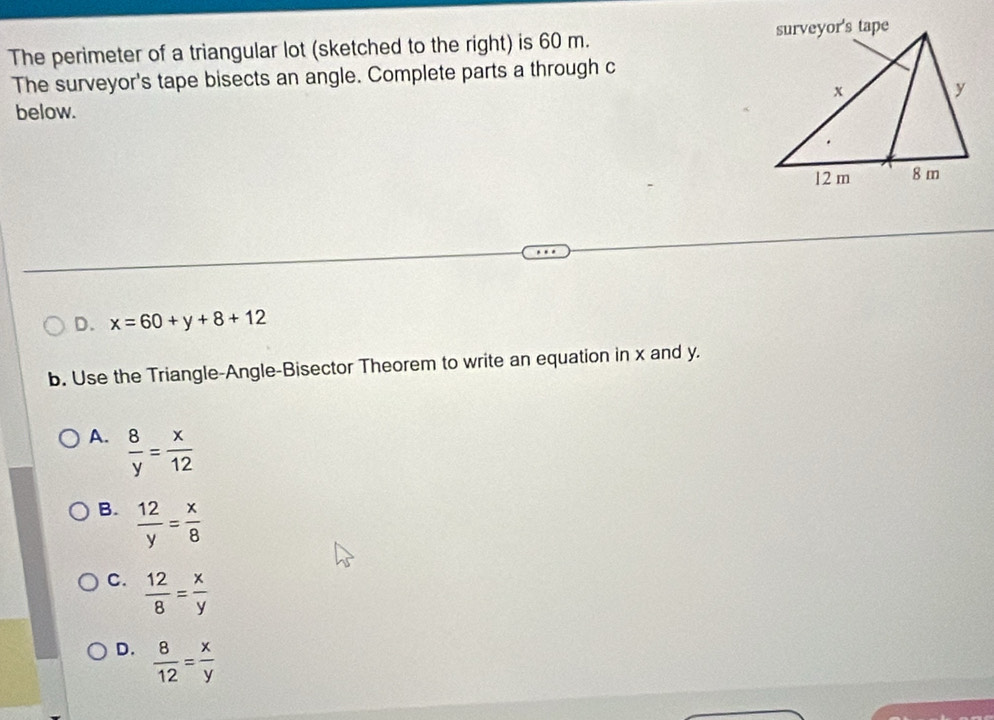 The perimeter of a triangular lot (sketched to the right) is 60 m. 
The surveyor's tape bisects an angle. Complete parts a through c
below.
D. x=60+y+8+12
b. Use the Triangle-Angle-Bisector Theorem to write an equation in x and y.
A.  8/y = x/12 
B.  12/y = x/8 
C.  12/8 = x/y 
D.  8/12 = x/y 