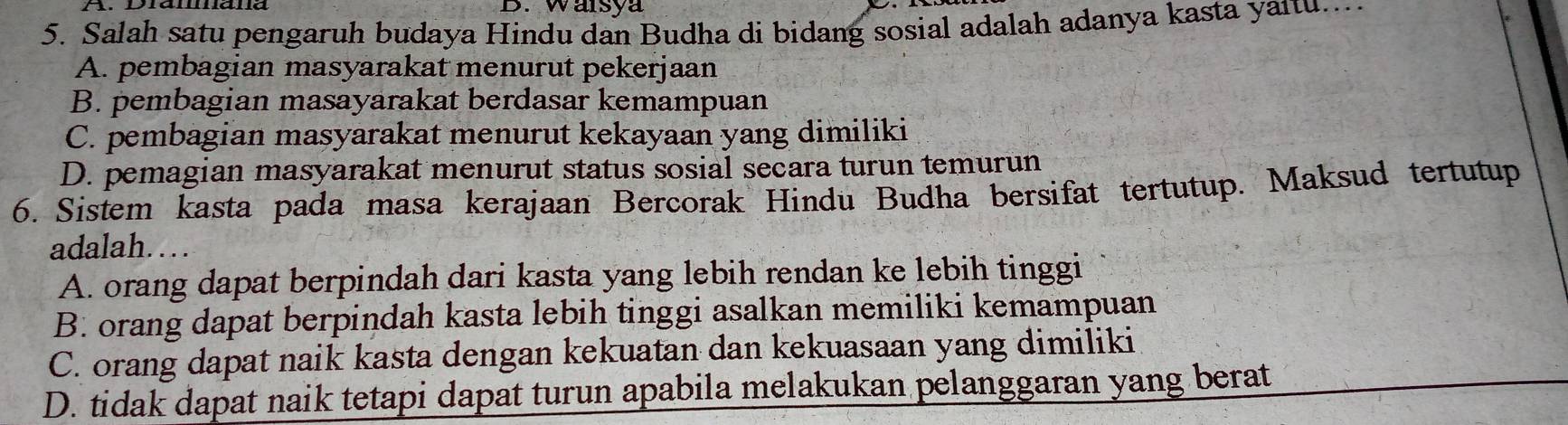 Warsya
5. Salah satu pengaruh budaya Hindu dan Budha di bidang sosial adalah adanya kasta yaitu...
A. pembagian masyarakat menurut pekerjaan
B. pembagian masayarakat berdasar kemampuan
C. pembagian masyarakat menurut kekayaan yang dimiliki
D. pemagian masyarakat menurut status sosial secara turun temurun
6. Sistem kasta pada masa kerajaan Bercorak Hindu Budha bersifat tertutup. Maksud tertutup
adalah……
A. orang dapat berpindah dari kasta yang lebih rendan ke lebih tinggi
B. orang dapat berpindah kasta lebih tinggi asalkan memiliki kemampuan
C. orang dapat naik kasta dengan kekuatan dan kekuasaan yang dimiliki
D. tidak dapat naik tetapi dapat turun apabila melakukan pelanggaran yang berat