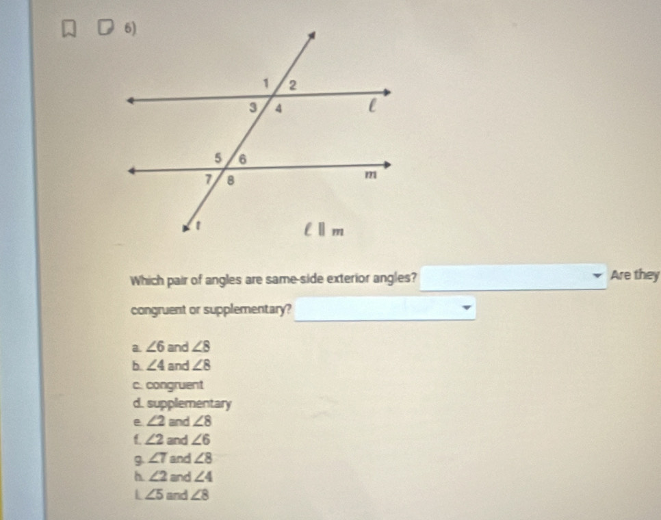 Which pair of angles are same-side exterior angles? Are they
congruent or supplementary?
a. ∠ 6 and ∠ 8
b. ∠ 4 and ∠ 8
c. congruent
d. supplementary
e ∠ 2 and ∠ 8
∠ 2 and ∠ 6
9 ∠ 7 and ∠ 8
h ∠ 2 and ∠ 4
L ∠ 5 and ∠ 8