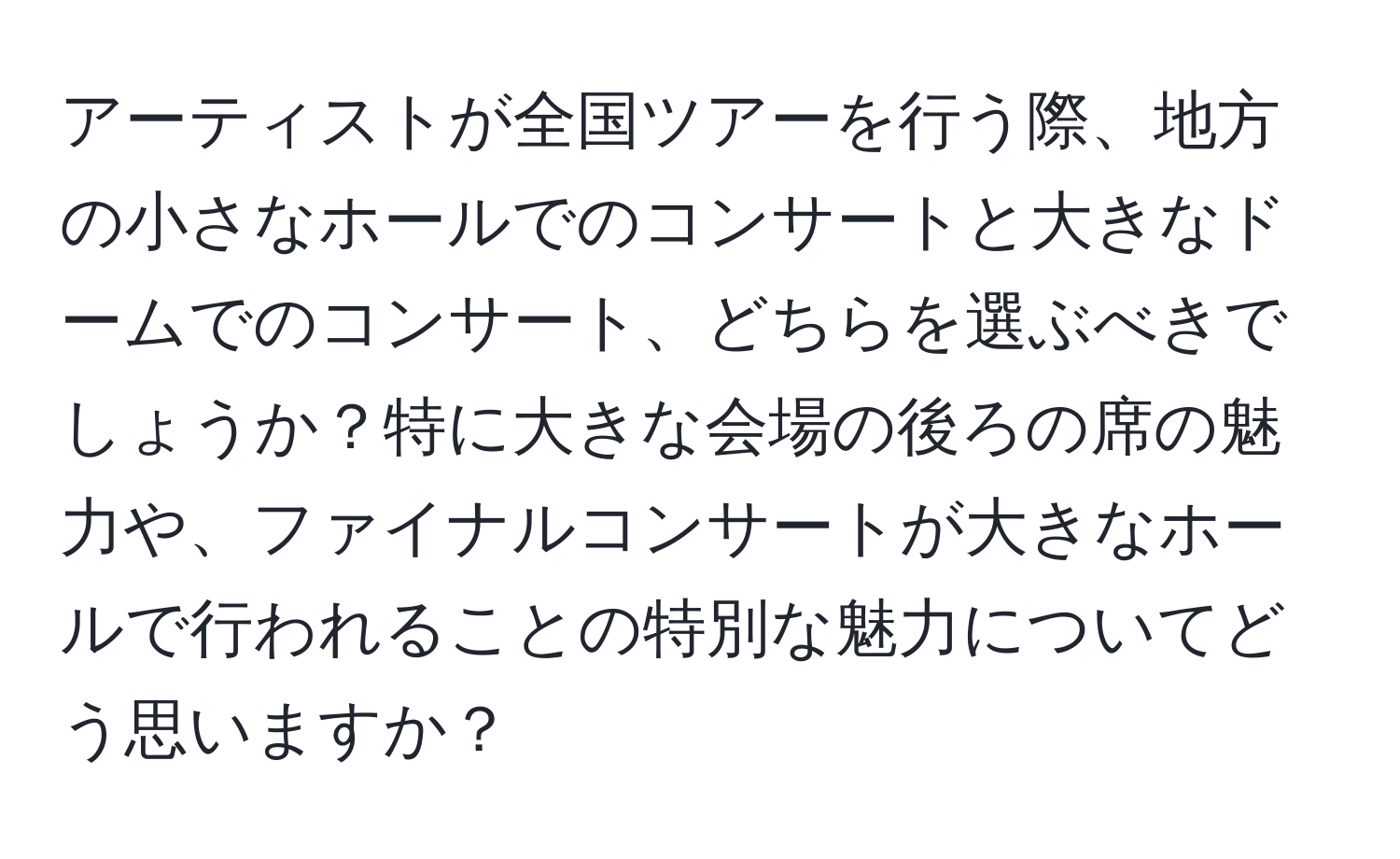 アーティストが全国ツアーを行う際、地方の小さなホールでのコンサートと大きなドームでのコンサート、どちらを選ぶべきでしょうか？特に大きな会場の後ろの席の魅力や、ファイナルコンサートが大きなホールで行われることの特別な魅力についてどう思いますか？