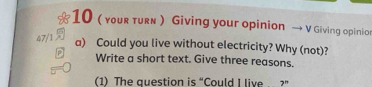 10 ( your turn ) Giving your opinion → V Giving opinio 
47/1 
a) Could you live without electricity? Why (not)? 
Write a short text. Give three reasons. 
(1) The question is “Could I live . 2^n