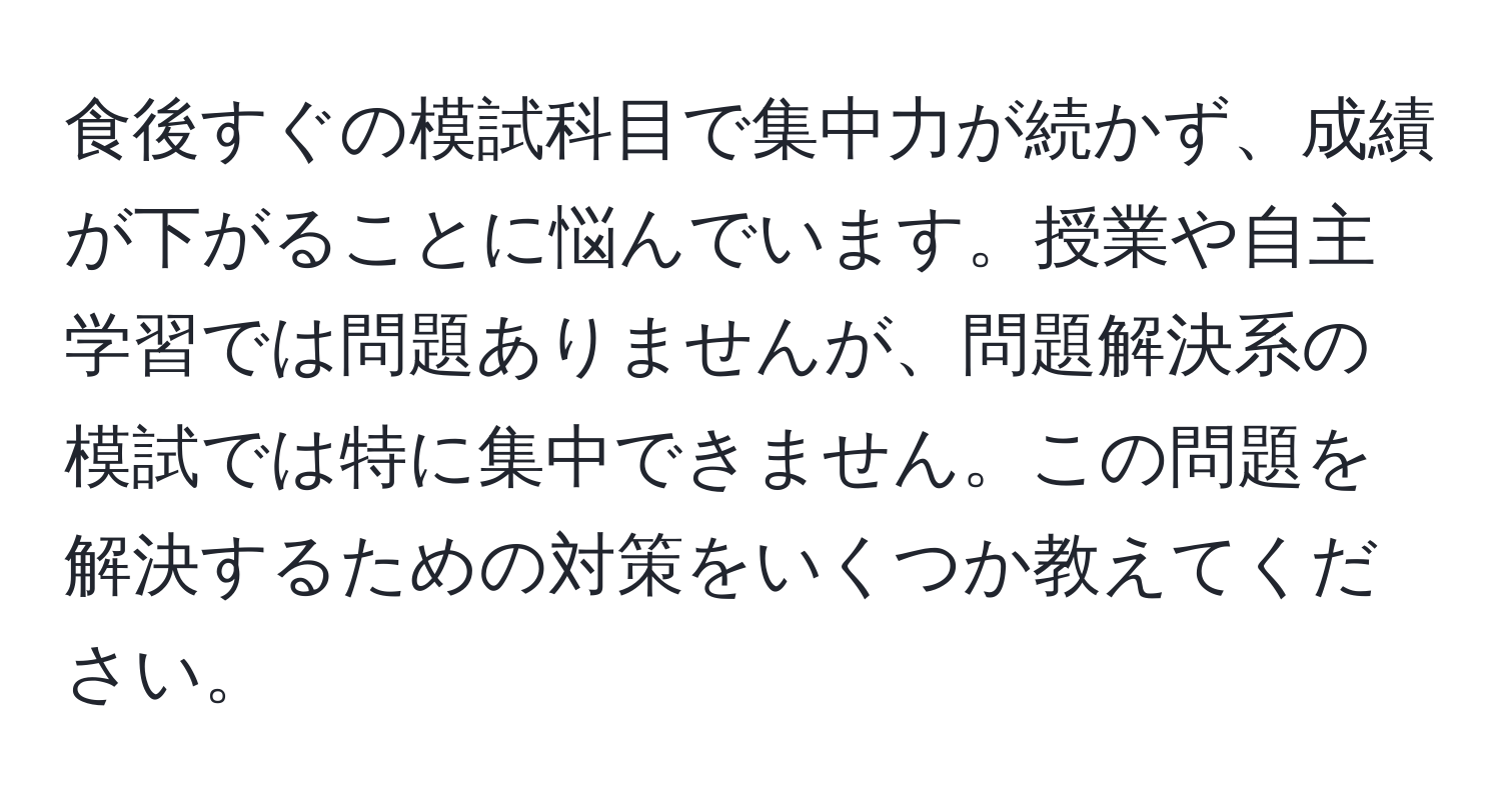 食後すぐの模試科目で集中力が続かず、成績が下がることに悩んでいます。授業や自主学習では問題ありませんが、問題解決系の模試では特に集中できません。この問題を解決するための対策をいくつか教えてください。