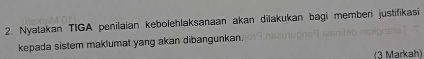 Nyatakan TIGA penilaian kebolehlaksanaan akan dilakukan bagi memberi justifikasi 
kepada sistem maklumat yang akan dibangunkan. 
(3 Markah)