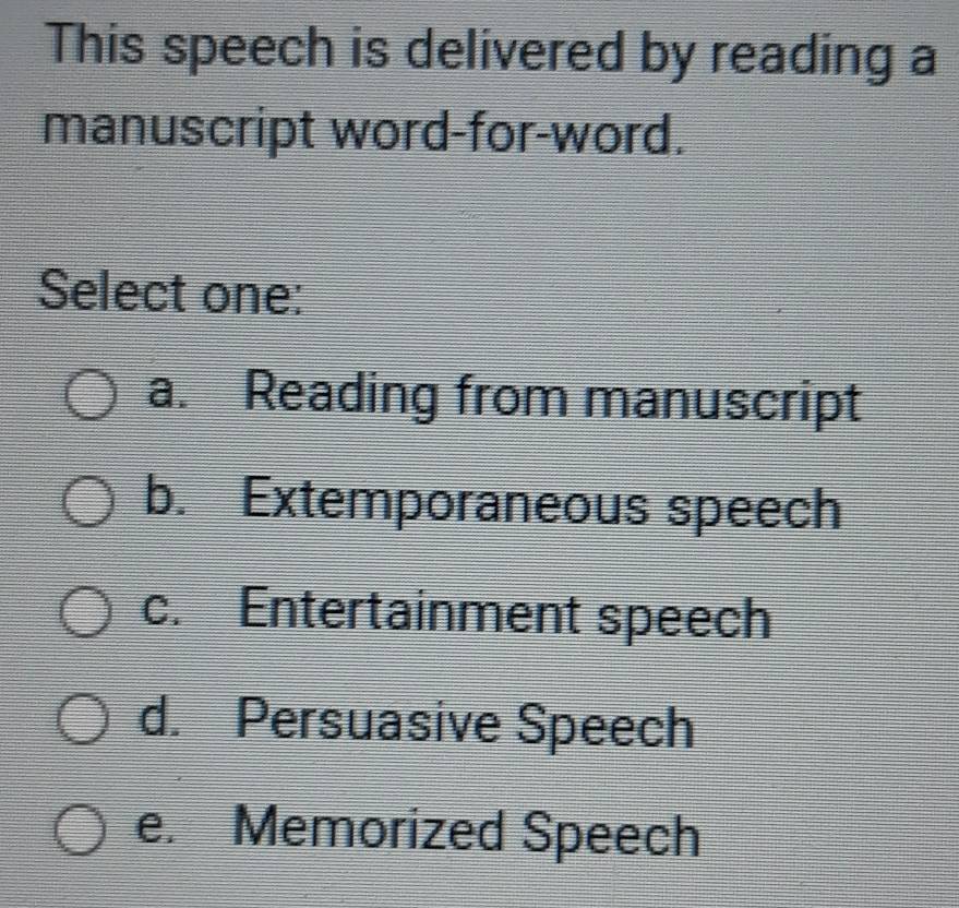 This speech is delivered by reading a
manuscript word-for-word.
Select one:
a. Reading from manuscript
b. Extemporaneous speech
c. Entertainment speech
d. Persuasive Speech
e. Memorized Speech