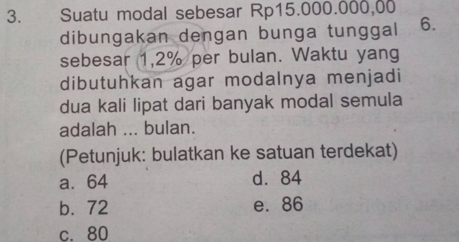 Suatu modal sebesar Rp15.000.000,00
dibungakan dengan bunga tunggal 6.
sebesar 1,2% per bulan. Waktu yang
dibutuhkan agar modalnya menjadi
dua kali lipat dari banyak modal semula
adalah ... bulan.
(Petunjuk: bulatkan ke satuan terdekat)
a. 64 d. 84
b. 72 e. 86
c. 80