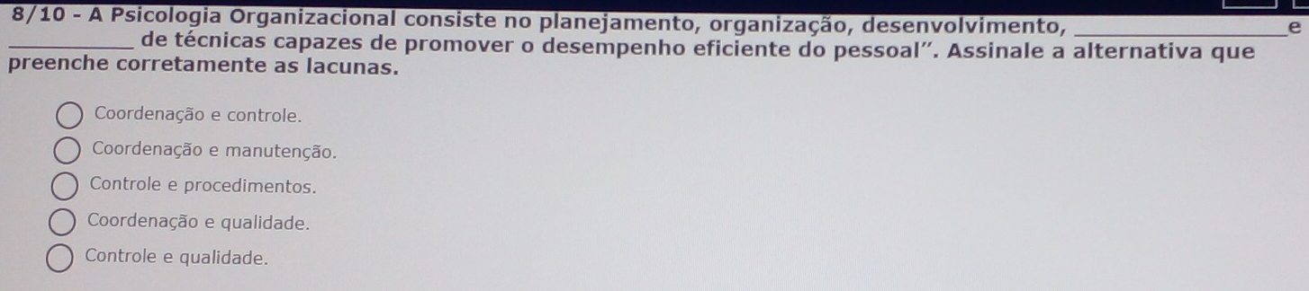 8/10 - A Psicologia Organizacional consiste no planejamento, organização, desenvolvimento,_
e
_de técnicas capazes de promover o desempenho eficiente do pessoal”. Assinale a alternativa que
preenche corretamente as lacunas.
Coordenação e controle.
Coordenação e manutenção.
Controle e procedimentos.
Coordenação e qualidade.
Controle e qualidade.