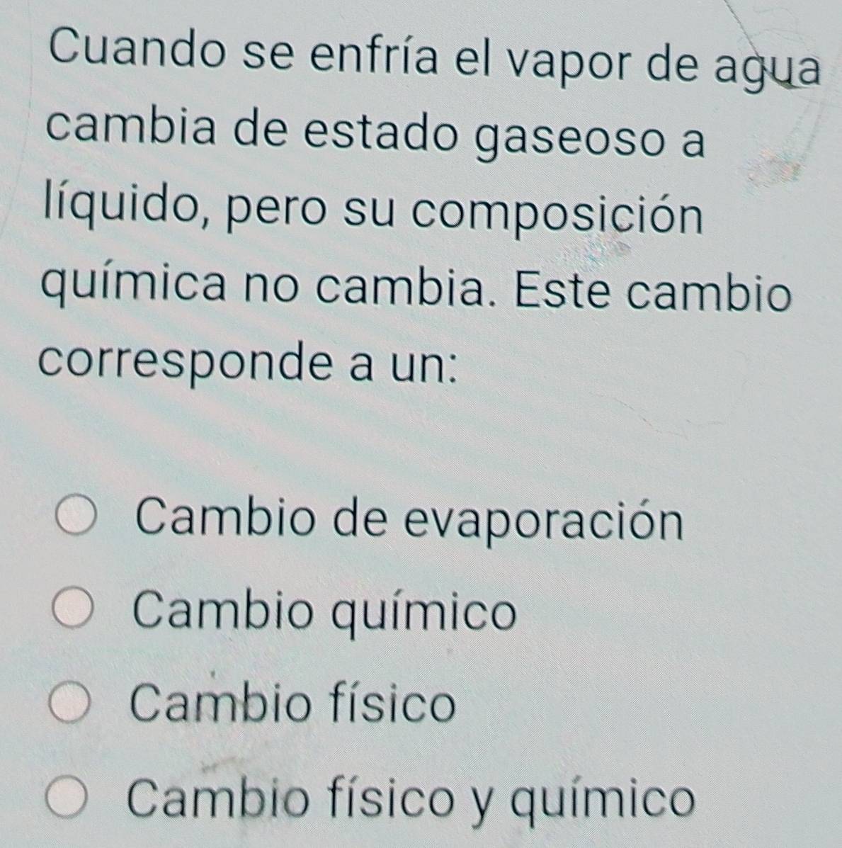 Cuando se enfría el vapor de agua
cambia de estado gaseoso a
líquido, pero su composición
química no cambia. Este cambio
corresponde a un:
Cambio de evaporación
Cambio químico
Cambio físico
Cambio físico y químico