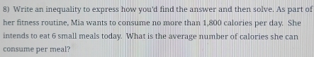 Write an inequality to express how you'd find the answer and then solve. As part of 
her fitness routine, Mia wants to consume no more than 1,800 calories per day. She 
intends to eat 6 small meals today. What is the average number of calories she can 
consume per meal?