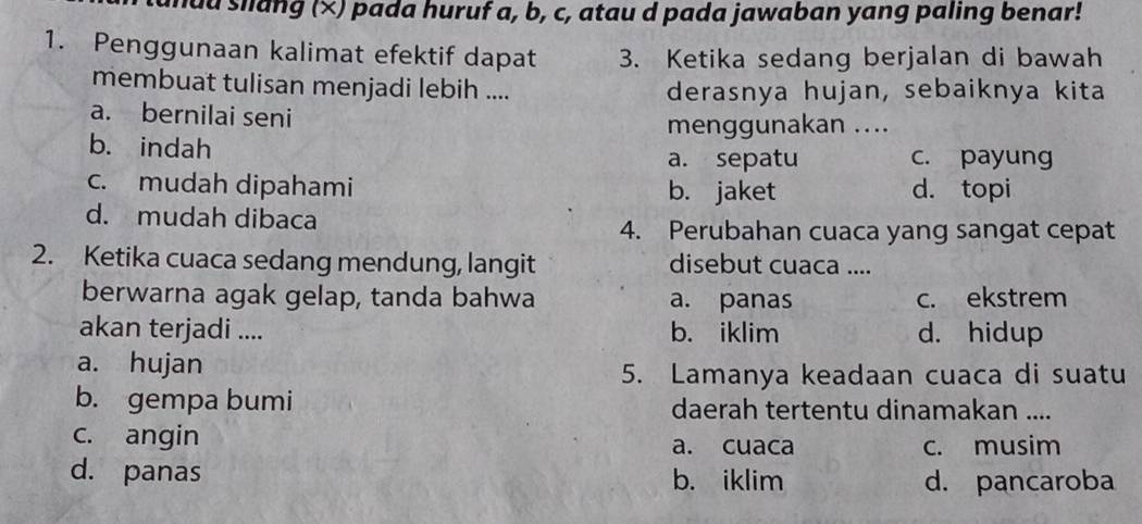 had slang (×) pada huruf a, b, c, atau d pada jawaban yang paling benar!
1. Penggunaan kalimat efektif dapat 3. Ketika sedang berjalan di bawah
membuat tulisan menjadi lebih .... derasnya hujan, sebaiknya kita
a. bernilai seni
menggunakan ....
b. indah a. sepatu c. payung
c. mudah dipahami b. jaket d. topi
d. mudah dibaca
4. Perubahan cuaca yang sangat cepat
2. Ketika cuaca sedang mendung, langit disebut cuaca ....
berwarna agak gelap, tanda bahwa a. panas c. ekstrem
akan terjadi .... b. iklim d. hidup
a. hujan
5. Lamanya keadaan cuaca di suatu
b. gempa bumi daerah tertentu dinamakan ....
c. angin a. cuaca c. musim
d. panas b. iklim d. pancaroba