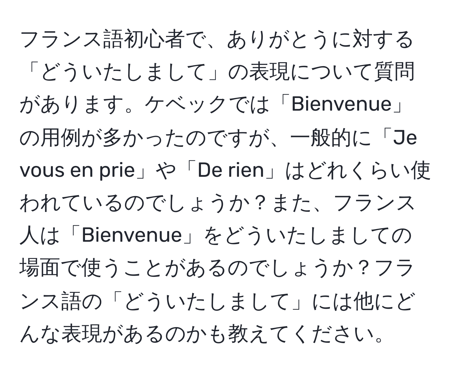 フランス語初心者で、ありがとうに対する「どういたしまして」の表現について質問があります。ケベックでは「Bienvenue」の用例が多かったのですが、一般的に「Je vous en prie」や「De rien」はどれくらい使われているのでしょうか？また、フランス人は「Bienvenue」をどういたしましての場面で使うことがあるのでしょうか？フランス語の「どういたしまして」には他にどんな表現があるのかも教えてください。