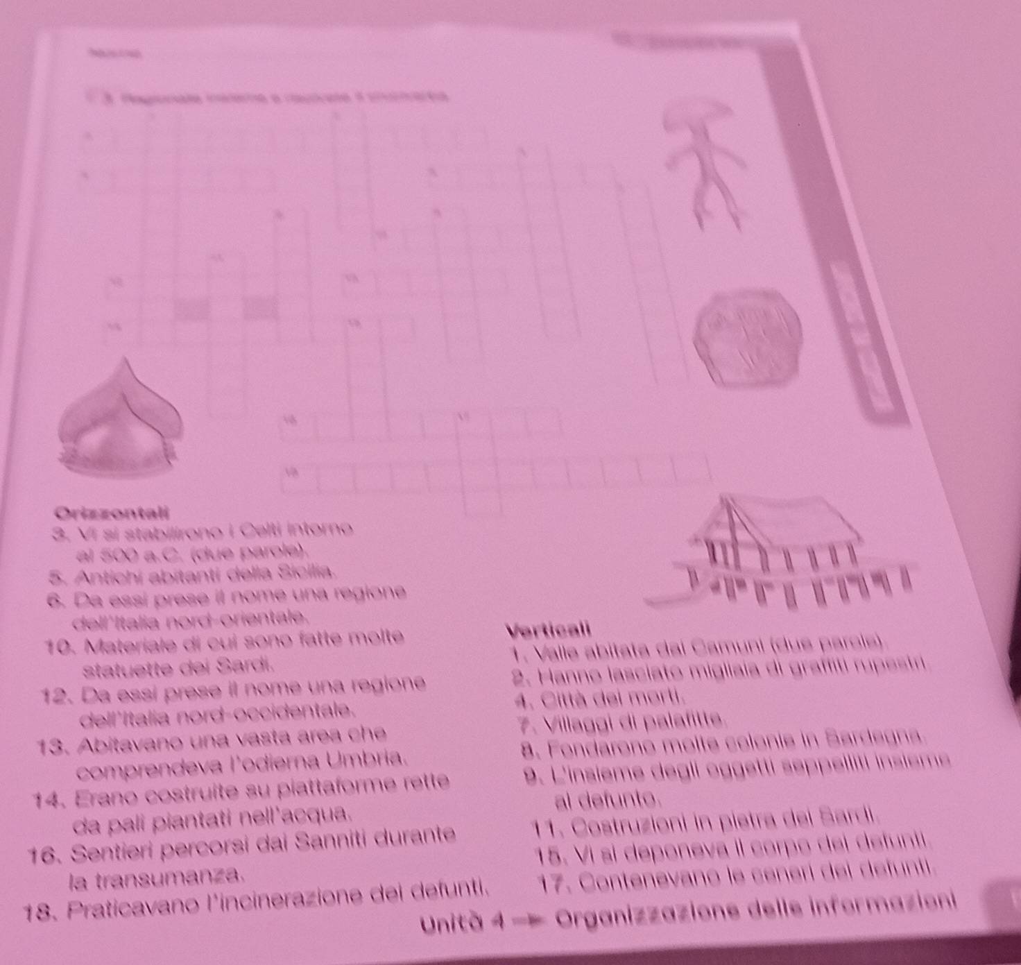 Hagate méete a rauae à cnetaea 

Orizzontali 
3. Ví si stabilirono i Celti Intorno 
al 500 a.C. (due parole). 
5. Antichí abitanti della Sicilia. 
6. Da essí prese it nome una regione 
dell'Italia nord-orientale. 
10. Materiale di cui sono fatte molte Verticali 
statuette dei Sardi. 1. Valle abitata dai Camuni (due parols) 
12. Da essí prese il nome una regione 2. Hanno lasciato migliaia di graffiti rupestri 
dell'Italia nord-occidentale. 4. Città dei morti. 
13. Abitavano una vasta area che 7. Villaggi di palafitte. 
comprendeva l'odierna Umbría. 8. Fondarono molte colonie in Sardegna. 
14. Erano costruite su piattaforme rette 9. L'insième degli oggetti seppelliti insième 
al defunto. 
da pali piantati nell'acqua. 
11. Costruzioni in pietra dei Sardi. 
16. Sentieri percorsi dai Sanniti durante 15. Vi si deponeva il corpo dei defunti 
la transumanza, 
18. Praticavano l'incinerazione dei defunti. 17. Contenevano le cenerí dei defunti. 
Unità 4 —= Organizzazions delle informazioni