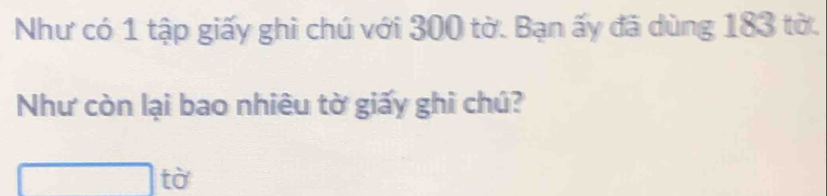 Như có 1 tập giấy ghi chú với 300 tờ. Bạn ấy đã dùng 183 tờ. 
Như còn lại bao nhiêu tờ giấy ghi chú? 
□ tờ