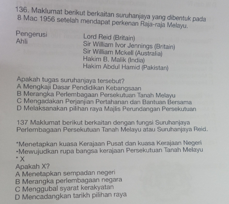 Maklumat berikut berkaitan suruhanjaya yang dibentuk pada
8 Mac 1956 setelah mendapat perkenan Raja-raja Melayu.
Pengerusi Lord Reid (Britain)
Ahli Sir William Ivor Jennings (Britain)
Sir William Mckell (Australia)
Hakim B. Malik (India)
Hakim Abdul Hamid (Pakistan)
Apakah tugas suruhanjaya tersebut?
A Mengkaji Dasar Pendidikan Kebangsaan
B Merangka Perlembagaan Persekutuan Tanah Melayu
C Mengadakan Perjanjian Pertahanan dan Bantuan Bersama
D Melaksanakan pilihan raya Majlis Perundangan Persekutuan
137 Maklumat berikut berkaitan dengan fungsi Suruhanjaya
Perlembagaan Persekutuan Tanah Melayu atau Suruhanjaya Reid.
*Menetapkan kuasa Kerajaan Pusat dan kuasa Kerajaan Negeri
*Mewujudkan rupa bangsa kerajaan Persekutuan Tanah Melayu
X
Apakah X?
A Menetapkan sempadan negeri
B Merangka perlembagaan negara
C Menggubal syarat kerakyatan
D Mencadangkan tarikh pilihan raya