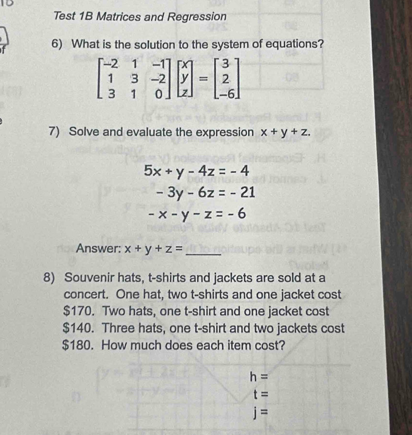 Test 1B Matrices and Regression
f 6) What is the solution to the system of equations?
beginbmatrix -2&1&-1 1&3&-2 3&1&0endbmatrix beginbmatrix x y zendbmatrix =beginbmatrix 3 2 -6endbmatrix
7) Solve and evaluate the expression x+y+z.
5x+y-4z=-4
-3y-6z=-21
-x-y-z=-6
Answer: x+y+z= _
8) Souvenir hats, t-shirts and jackets are sold at a
concert. One hat, two t-shirts and one jacket cost
$170. Two hats, one t-shirt and one jacket cost
$140. Three hats, one t-shirt and two jackets cost
$180. How much does each item cost?
h=
t=
j=