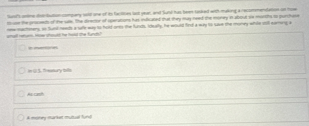 Sumi's omine disthbution company soid one of its facilities last year, and Surl has been tasked with making a recommendation on how
touse the procseds of the sale. The director of operations has indicated that they may need the monrey in about six months to purchase
new machinery, so Sumil reeds a safe way to hold onto the funds. Ideally, he would find a way to save the money while still earning a
small heturm How should he hold the funds?
Nm inventones
in t S. Treasury ails
As cash
A money marker mutual fund