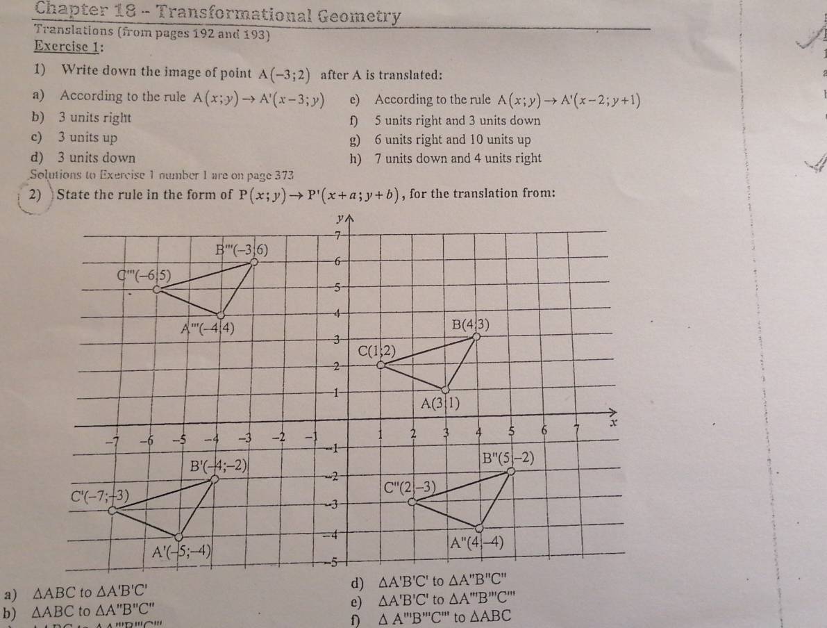 Chapter 18 - Transformational Geometry
Translations (from pages 192 and 193)
Exercise 1:
1) Write down the image of point A(-3;2) after A is translated:
a) According to the rule A(x;y)to A'(x-3;y) e) According to the rule A(x;y)to A'(x-2;y+1)
b) 3 units right f) 5 units right and 3 units down
c) 3 units up g) 6 units right and 10 units up
d) 3 units down h) 7 units down and 4 units right
Solutions to Exercise 1 number 1 are on page 373
2) State the rule in the form of P(x;y)to P'(x+a;y+b) , for the translation from:
a) △ ABC to △ A'B'C'
d) △ A'B'C' to
e)
b) △ ABC to △ A''B''C'' △ A'B'C' to △ A'''B''C'''
D '''⌒''' f) △ A'prime prime B'prime prime C'prime prime prime  to △ ABC