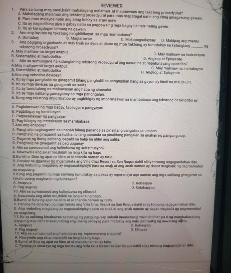 REVIEWER
1. Para sa isang mag aaral,bakit mahalagang malaman at maunawaan ang tekstong prosedyural?
A. Mahalagang malaman ang tekstong prosedyural para mas mapatagal natin ang ating ginagawang gawain.
B. Para mas maiayos natin ang ating buhay sa araw araw
C. Ito ay nagsisilbing giya o gabay natin sa paggawa ng mga bagay na nais nating gawin.
D. Ito ay karagdagan lamang na gawain
2. Ano ang layunin ng tekstong nanghihikayat sa mga mambabasa?
A. Gumabay B. Maglarawan C. Makapagsalaysay D. Makipag argumento
3. Ang pagiging organisado at may tiyak ne ayos at plano ng mga hakbang ay tumutukoy sa katangiang _ng
tekstong Prosedyural?
A. May malinaw na target awtput C. May malinaw na instraksyon
B. Sistematiko at metodolika D. Angkop at Episyente
4. Alin sa sumusunod na katangian ng tekstong Prosedyural ang nasuri na at napatunayang epektibo?
A May malinaw na target awtput C. May malinaw na instraksyon
B. Sistematiko at metodolika D. Angkop at Episyente
5.Ano ang cohesive devices?
A. Ito ay mga panghalip na ginagamit bilang panghalili sa pangngalan nang sa gayon ay hindi na maulit-ulit.
B. Ito ay mga devices na ginagamit sa salita.
C. Ito ay tumutulong na mabawasan ang haba ng sinusulat
D. Ito ay mga salitang gumagabay sa mga pangngalan.
_
6. Kung ang tekstong impormatibo ay pagbibigay ng impormasyon sa mambabasa ang tekstong deskriptibo ay
A. Paglaiarawan ng mga bagay, tao,lugar o pangyayari.
B. Pagbibigay ng konklusyon
C. Pagsasalaysay ng pangyayari
D. Pag-bibigay ng instraksyon sa mambabasa
7.Ano ang anapora?
A. Panghalip naginagamit sa unahan bilang pananda sa pinalitang pangalan sa unahan.
B. Panghalip na ginagamit sa hulihan bilang pananda sa pinalitang pangalan sa unahan ng pangungusap.
C. Pagamit ng ibang salitang ipapalit sa halip na ulitin ang salita.
D. Panghalip na ginagamit sa pag uuganay
8. Alin sa sumusunod ang halimbawa ng substitusyon?
A. Nawawals ang aklat mo,ibibili na lang kita ng bago.
B.Bumili si Gina ng apat na libro at si chanda naman ay tatlo.
C. Patuloy na dinarayo ng mga turista ang Villa Cruz Resort sa San Roque dahil silay totoong nagagandahan dito.
D. Ang mabuting magulang ay nagsasakripisyo para sa-anak at ang anak naman ay dapat magbalik ng pagmamahal
se magulang.
9.Kung ang pagamit ng mga salitang tumutukoy sa paksa ay reperensya ano naman ang mga salitang ginagamit sa
teksto upang magkarion ng kohesyon?
A. Anapors C. Kohesyon
B. Pag uugnay D. Kolokasyon
10. Alin sa sumusunod ang halimbawa ng ellipsis?
A. Nawawala ang aklat mo,ibibili na lang kita ng bago.
B.Bumili si Gina ng apat na libro at si chanda naman ay tatlo.
C. Patuloy na dinarayo ng mga turista ang Villa Cruz Resort sa San Roque dahil silay totoong nagagandahan dito.
D. Ang mabuting magulang ay nagsasakripisyo para sa anak at ang anak naman ay dapat magbalik gg pagmamahal
sa magulang.
11. Ito ay salitang binabawas sa bahagi ng pangungusap subalit inaasahang maiintindihan pa ri ng mambabasa ang
pengungusap dahil makatutulong ang unang pahayag para matukoy ang nais ipahiwatig ng nawalang suita.
A. Anapora C. Kohesyon
B. Pag uugnay D. Ellipses
12. Alin sa sumusunod ang halimbawa ng reperensyang anapora?
A. Nawawala ang aklat mo,ibibili na lang kita ng bago.
B.Bumili si Gina ng apat na libro at si chanda naman ay tatlo
C. Patuloy sa dinarayo ng mga turista ang Villa Cruz Resort sa San Roque dahil silay totoong nagagandahan dito.