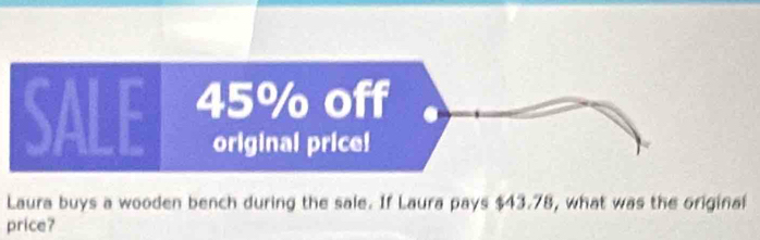 SALE 45% off 
original price! 
Laura buys a wooden bench during the sale. If Laura pays $43.78, what was the original 
price?