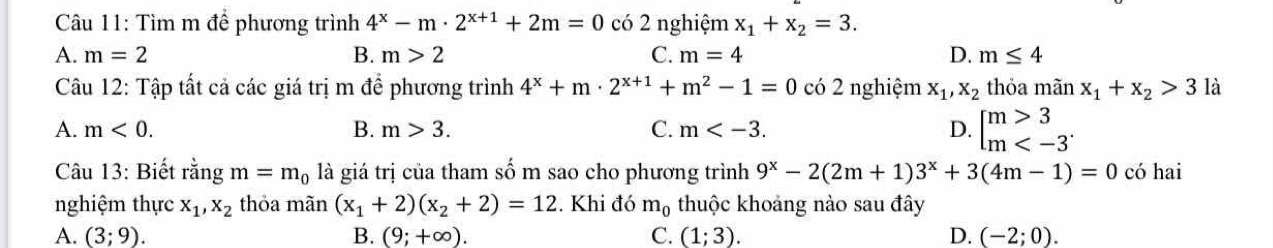 Tìm m để phương trình 4^x-m· 2^(x+1)+2m=0 có 2 nghiệm x_1+x_2=3.
A. m=2 B. m>2 C. m=4 D. m≤ 4
Câu 12: Tập tất cả các giá trị m để phương trình 4^x+m· 2^(x+1)+m^2-1=0 có 2 nghiệm x_1, x_2 thỏa mãn x_1+x_2>3 là
A. m<0</tex>. B. m>3. C. m . D. beginarrayl m>3 m
Câu 13: Biết rằng m=m_0 là giá trị của tham số m sao cho phương trình 9^x-2(2m+1)3^x+3(4m-1)=0 có hai
nghiệm thực x_1, x_2 thỏa mãn (x_1+2)(x_2+2)=12. Khi đó m_0 thuộc khoảng nào sau đây
A. (3;9). B. (9;+∈fty ). C. (1;3). D. (-2;0).