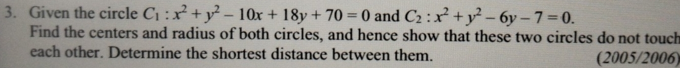 Given the circle C_1:x^2+y^2-10x+18y+70=0 and C_2:x^2+y^2-6y-7=0. 
Find the centers and radius of both circles, and hence show that these two circles do not touch
each other. Determine the shortest distance between them.
(2005/2006)