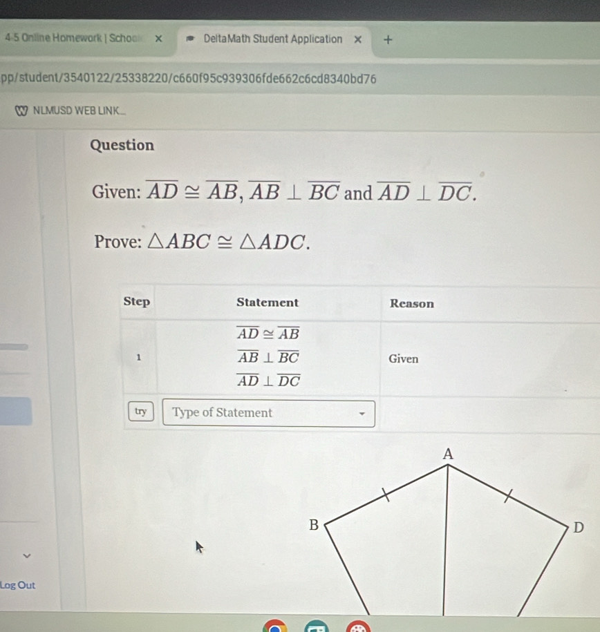 4-5 Online Homework | Schoo DeltaMath Student Application ×
pp/student/3540122/25338220/c660f95c939306fde662c6cd8340bd76
NLMUSD WEB LINK
Question
Given: overline AD≌ overline AB,overline AB⊥ overline BC and overline AD⊥ overline DC.
Prove: △ ABC≌ △ ADC.
Log Out