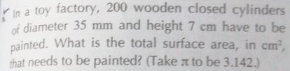 In a toy factory, 200 wooden closed cylinders 
of diameter 35 mm and height 7 cm have to be 
painted. What is the total surface area, in cm^2, 
that needs to be painted? (Take πto be 3.142.)