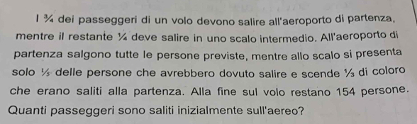 ¾ dei passeggeri di un volo devono salire all'aeroporto di partenza, 
mentre il restante ¼ deve salire in uno scalo intermedio. All'aeroporto di 
partenza salgono tutte le persone previste, mentre allo scalo si presenta 
solo ½ delle persone che avrebbero dovuto salire e scende ½ di coloro 
che erano saliti alla partenza. Alla fine sul volo restano 154 persone. 
Quanti passeggeri sono saliti inizialmente sull'aereo?