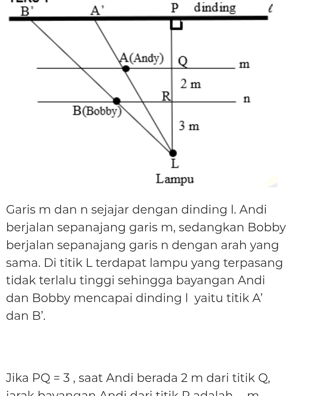 Garis m dan n sejajar dengan dinding I. Andi
berjalan sepanajang garis m, sedangkan Bobby
berjalan sepanajang garis n dengan arah yang
sama. Di titik L terdapat lampu yang terpasang
tidak terlalu tinggi sehingga bayangan Andi
dan Bobby mencapai dinding I yaitu titik A'
dan B'.
Jika PQ=3 , saat Andi berada 2 m dari titik Q,