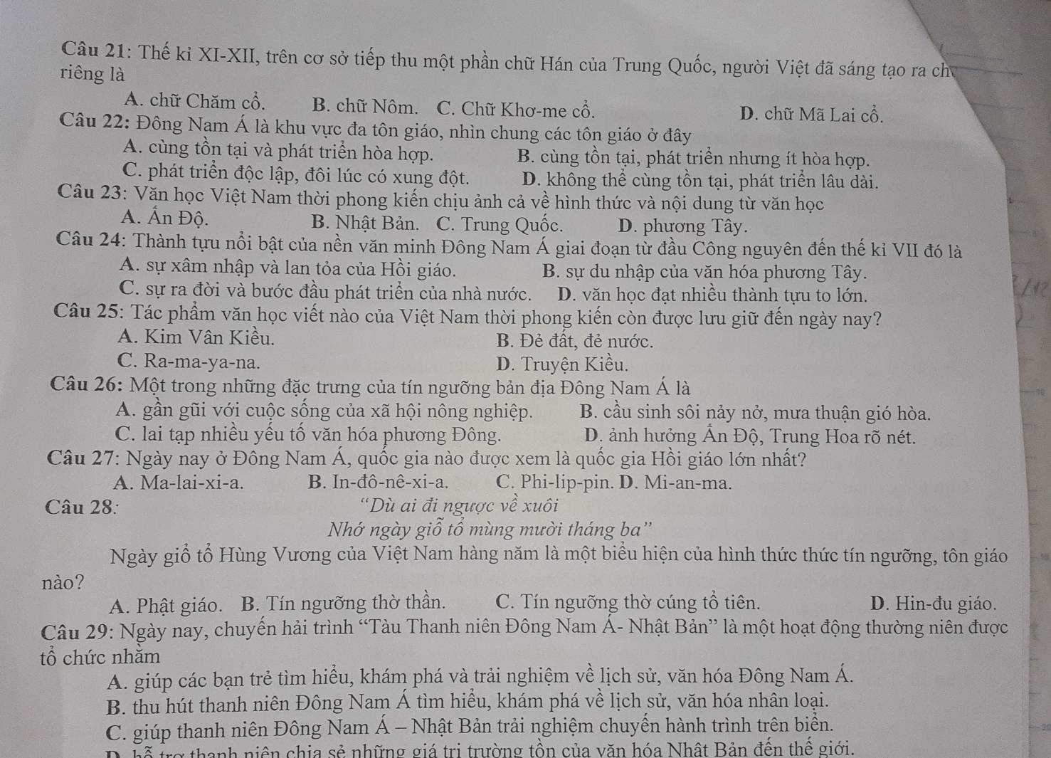 Thế kỉ XI-XII, trên cơ sở tiếp thu một phần chữ Hán của Trung Quốc, người Việt đã sáng tạo ra chủ
riêng là
A. chữ Chăm cổ. B. chữ Nôm. C. Chữ Khơ-me cổ. D. chữ Mã Lai cổ.
Câu 22: Đông Nam Á là khu vực đa tôn giáo, nhìn chung các tôn giáo ở đây
A. cùng tồn tại và phát triển hòa hợp. B. cùng tồn tại, phát triển nhưng ít hòa hợp.
C. phát triển độc lập, đôi lúc có xung đột. D. không thể cùng tồn tại, phát triển lâu dài.
Câu 23: Văn học Việt Nam thời phong kiến chịu ảnh cả về hình thức và nội dung từ văn học
A. Ấn Độ. B. Nhật Bản. C. Trung Quốc. D. phương Tây.
Câu 24: Thành tựu nổi bật của nền văn minh Đông Nam Á giai đoạn từ đầu Công nguyên đến thế kỉ VII đó là
A. sự xâm nhập và lan tỏa của Hồi giáo. B. sự du nhập của văn hóa phương Tây.
C. sự ra đời và bước đầu phát triển của nhà nước. D. văn học đạt nhiều thành tựu to lớn.
Câu 25: Tác phẩm văn học viết nào của Việt Nam thời phong kiến còn được lưu giữ đến ngày nay?
A. Kim Vân Kiều. B. Đẻ đất, đẻ nước.
C. Ra-ma-ya-na. D. Truyện Kiều.
Câu 26: Một trong những đặc trưng của tín ngưỡng bản địa Đông Nam Á là
A. gần gũi với cuộc sống của xã hội nông nghiệp.  B. cầu sinh sôi nảy nở, mưa thuận gió hòa.
C. lai tạp nhiều yếu tố văn hóa phương Đông. D. ảnh hưởng Ấn Độ, Trung Hoa rõ nét.
Câu 27: Ngày nay ở Đông Nam Á, quốc gia nào được xem là quốc gia Hồi giáo lớn nhất?
A. Ma-lai-xi-a. B. In-đô-nê-xi-a. C. Phi-lip-pin. D. Mi-an-ma.
Câu 28: “Dù ai đi ngược về xuôi
Nhớ ngày giỗ tổ mùng mười tháng ba''
Ngày giỗ tổ Hùng Vương của Việt Nam hàng năm là một biểu hiện của hình thức thức tín ngưỡng, tôn giáo
nào?
A. Phật giáo. B. Tín ngưỡng thờ thần. C. Tín ngưỡng thờ cúng tổ tiên. D. Hin-đu giáo.
Câu 29: Ngày nay, chuyến hải trình “Tàu Thanh niên Đông Nam Á- Nhật Bản” là một hoạt động thường niên được
tổ chức nhăm
A. giúp các bạn trẻ tìm hiểu, khám phá và trải nghiệm về lịch sử, văn hóa Đông Nam Á.
B. thu hút thanh niên Đông Nam Á tìm hiểu, khám phá về lịch sử, văn hóa nhân loại.
C. giúp thanh niên Đông Nam Á - Nhật Bản trải nghiệm chuyến hành trình trên biển.
39
vỗ trợ thanh niên chịa sẻ những giá trị trường tồn của văn hóa Nhật Bản đến thế giới.