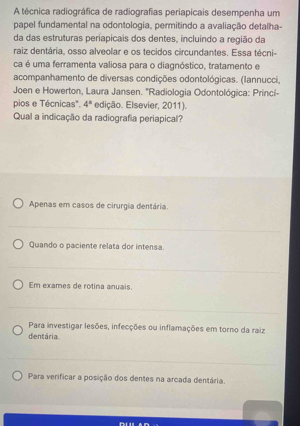 A técnica radiográfica de radiografias periapicais desempenha um
papel fundamental na odontologia, permitindo a avaliação detalha-
da das estruturas periapicais dos dentes, incluindo a região da
raiz dentária, osso alveolar e os tecidos circundantes. Essa técni-
ca é uma ferramenta valiosa para o diagnóstico, tratamento e
acompanhamento de diversas condições odontológicas. (lannucci,
Joen e Howerton, Laura Jansen. ''Radiologia Odontológica: Princí-
pios e Técnicas". 4^a edição. Elsevier, 2011).
Qual a indicação da radiografia periapical?
Apenas em casos de cirurgia dentária.
Quando o paciente relata dor intensa.
Em exames de rotina anuais.
Para investigar lesões, infecções ou inflamações em torno da raiz
dentária.
Para verificar a posição dos dentes na arcada dentária.