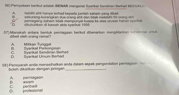 56)Pernyataan berikut adalah BENAR mengenai Syarikat Sendirian Berhad KECUALI:-
A. liabiliti ahli hanya terhad kepada jumlah saham yang dibeli.
B. sekurang-kurangkan dua orang ahli dan tidak melebihi 50 orang ahli
C. pemegang saham tidak mempunyai kuasa ke atas urusan harian syarikat
D. ditubuhkan di bawah akta syarikat 1956
57) Manakah antara bentuk perniagaan berikut dibenarkan mengiklankan sahamnya untuk
dibeli oleh orang ramai?
A. Milikan Tunggal
B. Syarikat Perkongsian
C. Syarikat Sendirian Berhad
D. Syarikat Umum Berhad
58) Pensyarah anda menasihatkan anda dalam aspek pengendalian perniagaan. Hubungan
boleh dikaitkan dengan jaringan_
A. perniagaan
B. awam
C. peribadi
D. profesional