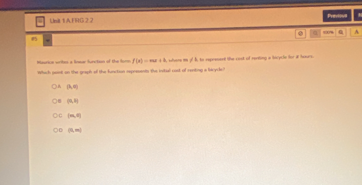 AFRG 2.2 Previous
a 100% A
15
Maurice writes a linear function of the form f(x)=mx+b , where m!= b , to represent the cost of renting a bicycle for z hours.
Which point on the graph of the function represents the initial cost of renting a bicycle?
A (b,0)
B (0,b)
C (m,0)
D (0,m)