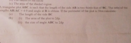 The area of the shaded region 
A triangular plot ABC is such that the length of the side AB is two thirds that of BC. The estio of the 
engths AB:AC=4:9 and angle at B is obtuse. If the perimeter of the plot is 38m calculate: 
(a) The length of the side BC
(b) (i) The area of the plot to 2dp. 
(ii) the size of angle ABC to 2dp