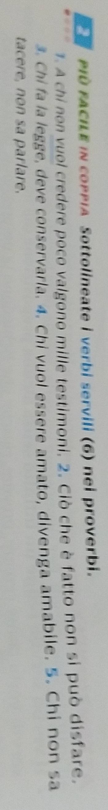 PD FACILE in coppia Sottolineate i verbi servili (6) nei proverbi. 
. A chi non vuol credere poco valgono mille testimoni. 2. Ciò che è fatto non si può disfare. 
3. Chi fa la legge, deve conservarla. 4. Chi vuol essere amato, divenga amabile. 5. Chi non sa 
tacere, non sa parlare.