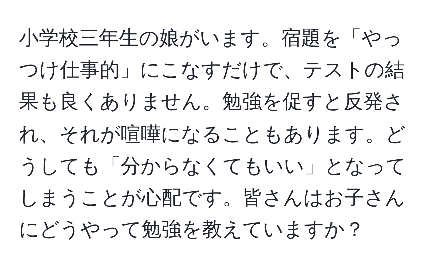 小学校三年生の娘がいます。宿題を「やっつけ仕事的」にこなすだけで、テストの結果も良くありません。勉強を促すと反発され、それが喧嘩になることもあります。どうしても「分からなくてもいい」となってしまうことが心配です。皆さんはお子さんにどうやって勉強を教えていますか？