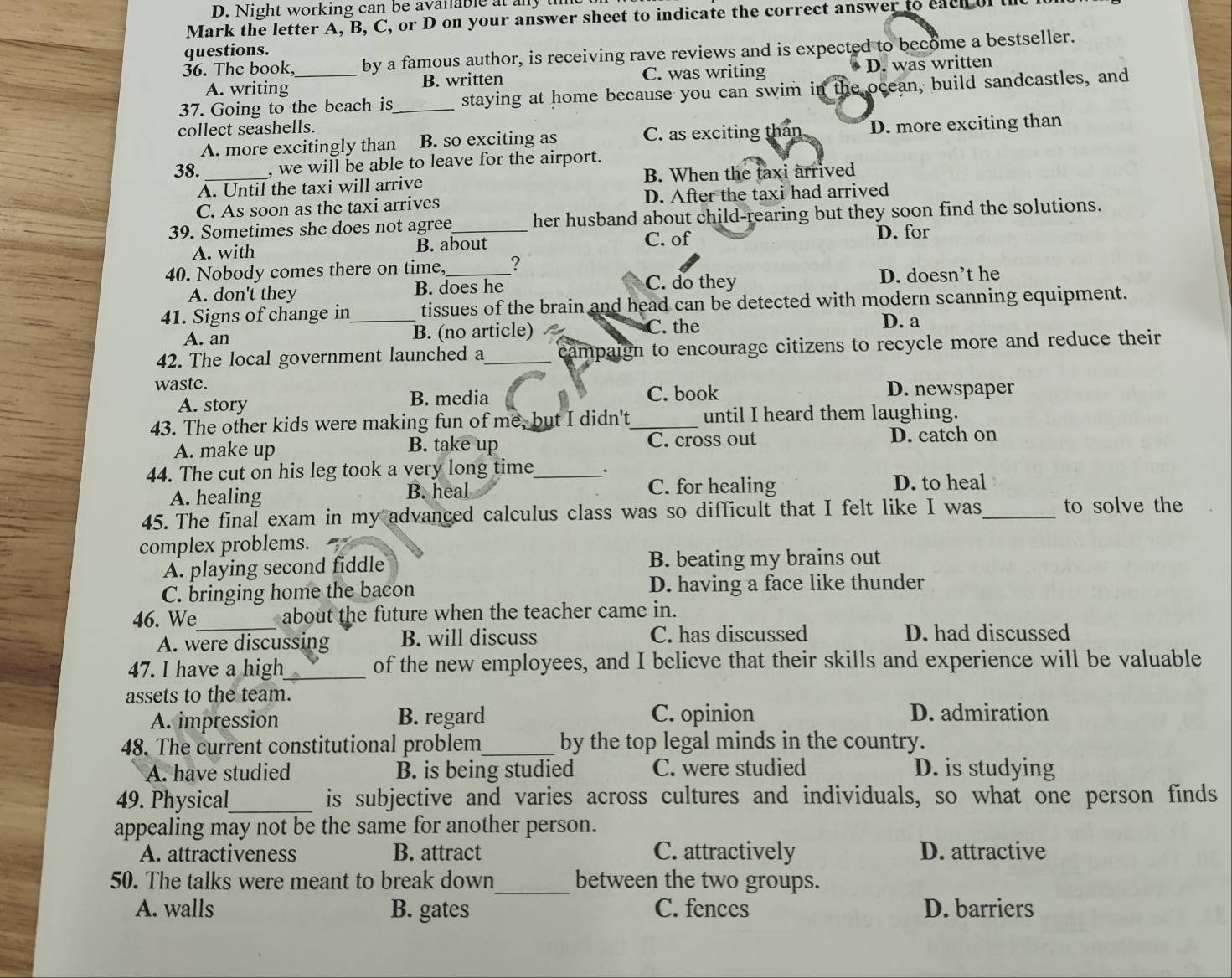 Night working can be available at any
Mark the letter A, B, C, or D on your answer sheet to indicate the correct answer to each of the
questions.
36. The book, by a famous author, is receiving rave reviews and is expected to become a bestseller.
A. writing B. written C. was writing D. was written
37. Going to the beach is_ staying at home because you can swim in the ocean, build sandcastles, and
collect seashells.
A. more excitingly than B. so exciting as C. as exciting than D. more exciting than
38. , we will be able to leave for the airport.
A. Until the taxi will arrive B. When the taxi arrived
C. As soon as the taxi arrives D. After the taxi had arrived
39. Sometimes she does not agree_ her husband about child-rearing but they soon find the solutions.
A. with B. about C. of D. for
40. Nobody comes there on time, _?
C. do they
A. don't they B. does he D. doesn’t he
41. Signs of change in_ tissues of the brain and head can be detected with modern scanning equipment.
A. an B. (no article) C. the D. a
42. The local government launched a _campaign to encourage citizens to recycle more and reduce their
waste. D. newspaper
A. story B. media C. book
43. The other kids were making fun of me, but I didn't_ until I heard them laughing.
A. make up B. take up C. cross out D. catch on
44. The cut on his leg took a very long time_ .
A. healing B. heal C. for healing D. to heal
45. The final exam in my advanced calculus class was so difficult that I felt like I was_ to solve the
complex problems.
A. playing second fiddle B. beating my brains out
C. bringing home the bacon D. having a face like thunder
46. We_ about the future when the teacher came in.
A. were discussing B. will discuss C. has discussed D. had discussed
47. I have a high_ of the new employees, and I believe that their skills and experience will be valuable
assets to the team.
A. impression B. regard C. opinion D. admiration
48. The current constitutional problem_ by the top legal minds in the country.
A. have studied B. is being studied C. were studied D. is studying
49. Physical_ is subjective and varies across cultures and individuals, so what one person finds
appealing may not be the same for another person.
A. attractiveness B. attract C. attractively D. attractive
50. The talks were meant to break down_ between the two groups.
A. walls B. gates C. fences D. barriers