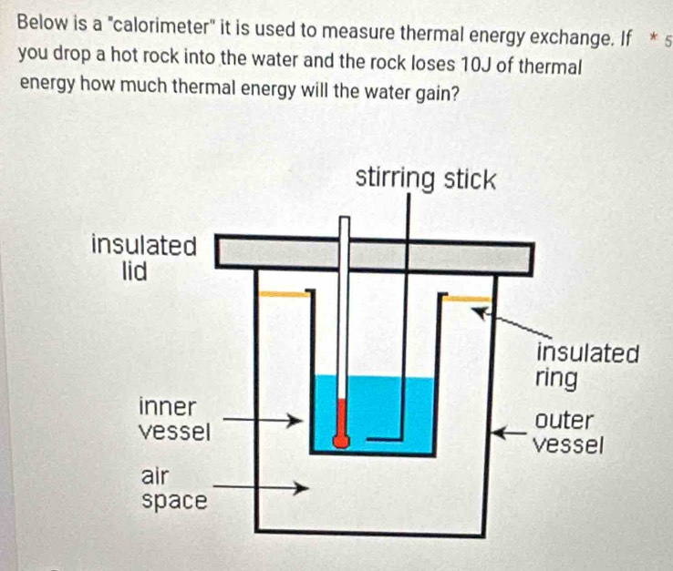 Below is a "calorimeter" it is used to measure thermal energy exchange. If * s 
you drop a hot rock into the water and the rock loses 10J of thermal 
energy how much thermal energy will the water gain?