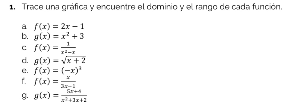 Trace una gráfica y encuentre el dominio y el rango de cada función. 
a. f(x)=2x-1
b. g(x)=x^2+3
C. f(x)= 1/x^2-x 
d. g(x)=sqrt(x+2)
e. f(x)=(-x)^3
f. f(x)= x/3x-1 
g. g(x)= (5x+4)/x^2+3x+2 
