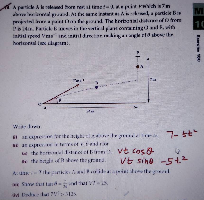 a A particle A is released from rest at time t=0 , at a point P which is 7 m
above horizontal ground. At the same instant as A is released, a particle B is M
projected from a point O on the ground. The horizontal distance of O from
P is 24m. Particle B moves in the vertical plane containing O and P, with 1( 
initial speed Vms^(-1) and initial direction making an angle of θ above the 
horizontal (see diagram).
P
i
A
7m
Vms^(-1) B
θ
24m
Write down 
(i) an expression for the height of A above the ground at time s, 
(ii) an expression in terms of V, θ and t for 
(a) the horizontal distance of B from O, 
(b) the height of B above the ground. 
At time t=T the particles A and B collide at a point above the ground. 
(iii) Show that tan θ = 7/24  and that VT=25. 
(iv) Deduce that 7V^2>3125.