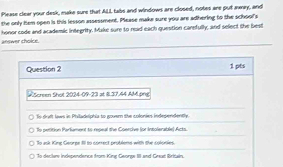 Please clear your desk, make sure that ALL tabs and windows are closed, notes are put away, and
the only item open is this lesson assessment. Please make sure you are adhering to the school's
honor code and academic integrity. Make sure to read each question carefully, and select the best
answer choice.
Question 2 1 pts
#Screen Shot 2024-09-23 at 8.37.44 AM.png
To draft laws in Philadelphia to govern the colonies independently.
To petition Parliament to repeal the Coercive (or Intolerable) Acts.
To ask King George III to correct problems with the colonies.
To declare independence from King George IIII and Great Britain.