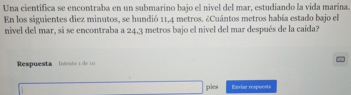 Una científica se encontraba en un submarino bajo el nivel del mar, estudiando la vida marina. 
En los siguientes diez minutos, se hundió 11,4 metros. ¿Cuántos metros había estado bajo el 
nivel del mar, si se encontraba a 24,3 metros bajo el nivel del mar después de la caída? 
Respuesta Intento 1 de 10
pies Enviar respuesta