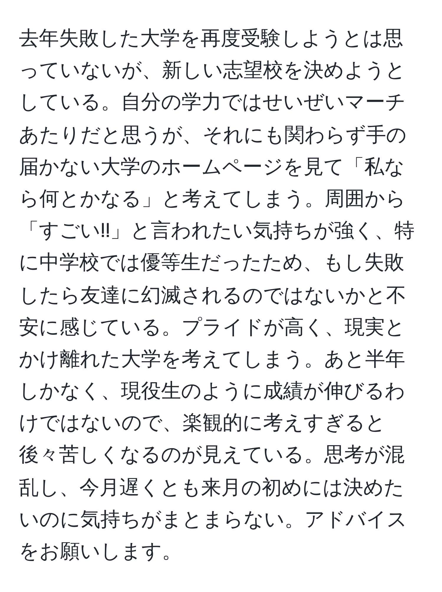 去年失敗した大学を再度受験しようとは思っていないが、新しい志望校を決めようとしている。自分の学力ではせいぜいマーチあたりだと思うが、それにも関わらず手の届かない大学のホームページを見て「私なら何とかなる」と考えてしまう。周囲から「すごい!!」と言われたい気持ちが強く、特に中学校では優等生だったため、もし失敗したら友達に幻滅されるのではないかと不安に感じている。プライドが高く、現実とかけ離れた大学を考えてしまう。あと半年しかなく、現役生のように成績が伸びるわけではないので、楽観的に考えすぎると後々苦しくなるのが見えている。思考が混乱し、今月遅くとも来月の初めには決めたいのに気持ちがまとまらない。アドバイスをお願いします。