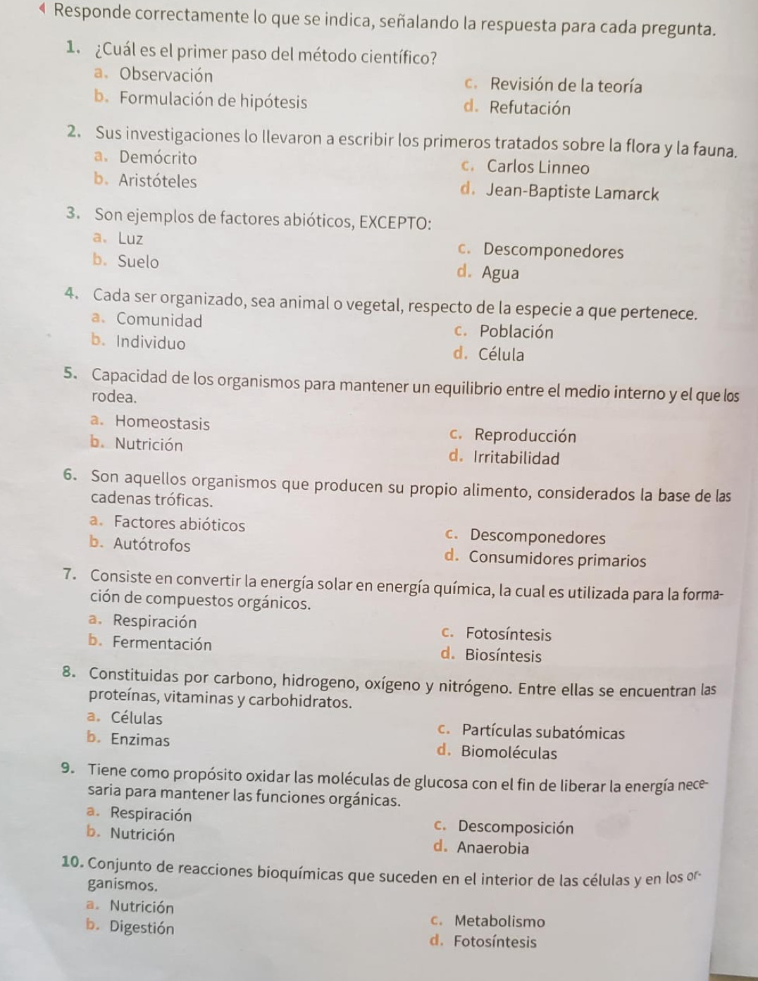 Responde correctamente lo que se indica, señalando la respuesta para cada pregunta.
1.  ¿Cuál es el primer paso del método científico?
a. Observación c. Revisión de la teoría
b. Formulación de hipótesis d. Refutación
2. Sus investigaciones lo llevaron a escribir los primeros tratados sobre la flora y la fauna.
a. Demócrito c. Carlos Linneo
b. Aristóteles d. Jean-Baptiste Lamarck
3. Son ejemplos de factores abióticos, EXCEPTO:
a、 Luz c. Descomponedores
b. Suelo d. Agua
4. Cada ser organizado, sea animal o vegetal, respecto de la especie a que pertenece.
a. Comunidad c. Población
b. Individuo d. Célula
5. Capacidad de los organismos para mantener un equilibrio entre el medio interno y el que los
rodea.
a. Homeostasis c. Reproducción
b. Nutrición d. Irritabilidad
6. Son aquellos organismos que producen su propio alimento, considerados la base de las
cadenas tróficas.
a. Factores abióticos c. Descomponedores
b. Autótrofos d. Consumidores primarios
7. Consiste en convertir la energía solar en energía química, la cual es utilizada para la forma-
ción de compuestos orgánicos.
a. Respiración c. Fotosíntesis
b.Fermentación d. Biosíntesis
8. Constituidas por carbono, hidrogeno, oxígeno y nitrógeno. Entre ellas se encuentran las
proteínas, vitaminas y carbohidratos.
a. Células c.  Partículas subatómicas
b. Enzimas d. Biomoléculas
9. Tiene como propósito oxidar las moléculas de glucosa con el fin de liberar la energía nece
saria para mantener las funciones orgánicas.
a. Respiración
c. Descomposición
b. Nutrición d. Anaerobia
10. Conjunto de reacciones bioquímicas que suceden en el interior de las células y en los oro
ganismos.
a. Nutrición c. Metabolismo
b. Digestión d. Fotosíntesis