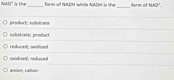 NAD¹ is the_ form of NADH while NADH is the _form of NAD*.
product; substrate
substrate; product
reduced; oxidized
oxidized; reduced
anion; cation