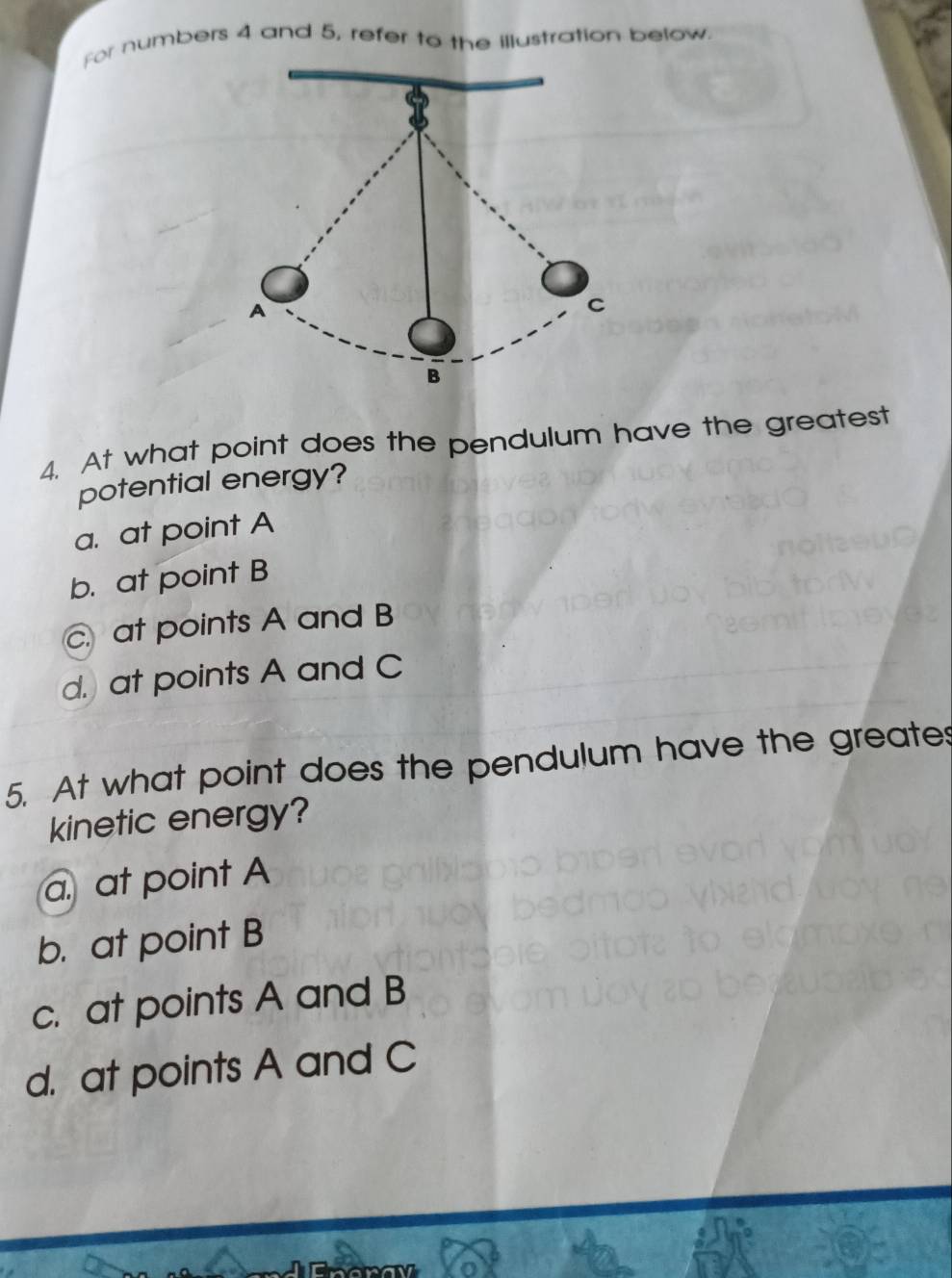 For numbers 4 and 5, refer to the illustration below.
4. At what point does the pendulum have the greatest
potential energy?
a. at point A
b. at point B . at points A and B
d. at points A and C
5. At what point does the pendulum have the greates
kinetic energy?
a. at point A
b. at point B
c. at points A and B
d. at points A and C