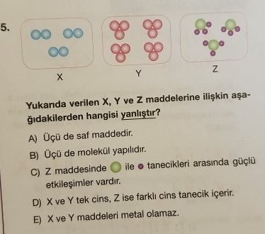 Y
Yukarıda verilen X, Y ve Z maddelerine ilişkin aşa-
ğıdakilerden hangisi yanlıştır?
A) Üçü de saf maddedir.
B) Üçü de molekül yapılıdır.
C) Z maddesinde ile ● tanecikleri arasında güçlü
etkileşimler vardır.
D) X ve Y tek cins, Z ise farklı cins tanecik içerir.
E) X ve Y maddeleri metal olamaz.