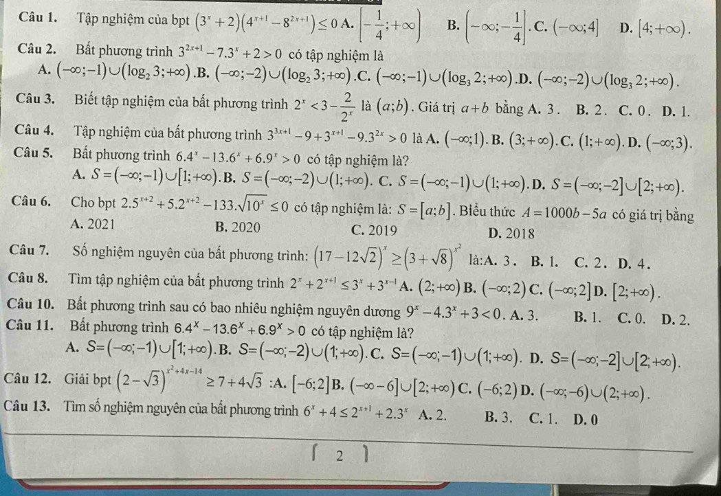 Tập nghiệm của bpt (3^x+2)(4^(x+1)-8^(2x+1))≤ 0A.[- 1/4 ;+∈fty ) B. (-∈fty ;- 1/4 ].C.(-∈fty ;4] D. [4;+∈fty ).
Câu 2. Bất phương trình 3^(2x+1)-7.3^x+2>0 có tập nghiệm là
A. (-∈fty ;-1)∪ (log _23;+∈fty ) .B. (-∈fty ;-2)∪ (log _23;+∈fty ) .C. (-∈fty ;-1)∪ (log _32;+∈fty ) .D. (-∈fty ;-2)∪ (log _32;+∈fty ).
Câu 3. Biết tập nghiệm của bất phương trình 2^x<3- 2/2^x  là (a;b). Giá trị a+b bằng A. 3 . B. 2 . C. 0 . D. 1.
Câu 4. Tập nghiệm của bất phương trình 3^(3x+1)-9+3^(x+1)-9.3^(2x)>0 là A. (-∈fty ;1). B. (3;+∈fty ).C ∴ (1;+∈fty ). D. (-∈fty ;3).
Câu 5. Bất phương trình 6.4^x-13.6^x+6.9^x>0 có tập nghiệm là?
A. S=(-∈fty ;-1)∪ [1;+∈fty ). B. S=(-∈fty ;-2)∪ (1;+∈fty ). C. S=(-∈fty ;-1)∪ (1;+∈fty ). D. S=(-∈fty ;-2]∪ [2;+∈fty ).
Câu 6. Cho bpt 2.5^(x+2)+5.2^(x+2)-133.sqrt(10^x)≤ 0 có tập nghiệm là: S=[a;b]. Biểu thức A=1000b-5a có giá trị bằng
A. 2021 B. 2020 C. 2019 D. 2018
Câu 7. Số nghiệm nguyên của bất phương trình: (17-12sqrt(2))^x≥ (3+sqrt(8))^x^2 là:A. 3 . B. 1. C. 2 . D. 4 .
Câu 8. Tìm tập nghiệm của bất phương trình 2^x+2^(x+1)≤ 3^x+3^(x-1) A. (2;+∈fty ) B. (-∈fty ;2) C. (-∈fty ;2] D. [2;+∈fty ).
Câu 10. Bất phương trình sau có bao nhiêu nghiệm nguyên dương 9^x-4.3^x+3<0</tex> . A. 3. B. 1. C. 0. D. 2.
Câu 11. Bất phương trình 6.4^x-13.6^x+6.9^x>0 có tập nghiệm là?
A. S=(-∈fty ;-1)∪ [1;+∈fty ). B. S=(-∈fty ;-2)∪ (1;+∈fty ). C. S=(-∈fty ;-1)∪ (1;+∈fty ). D. S=(-∈fty ;-2]∪ [2;+∈fty ).
Câu 12. Giải bpt (2-sqrt(3))^x^2+4x-14≥ 7+4sqrt(3) :A. [-6;2]B.(-∈fty -6]∪ [2;+∈fty )C.(-6;2) D. (-∈fty ;-6)∪ (2;+∈fty ).
Câu 13. Tìm số nghiệm nguyên của bất phương trình 6^x+4≤ 2^(x+1)+2.3^x A. 2. B. 3. C. 1. D. 0
l z l